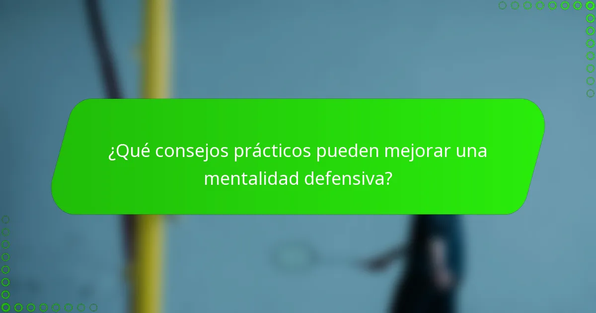 ¿Qué consejos prácticos pueden mejorar una mentalidad defensiva?